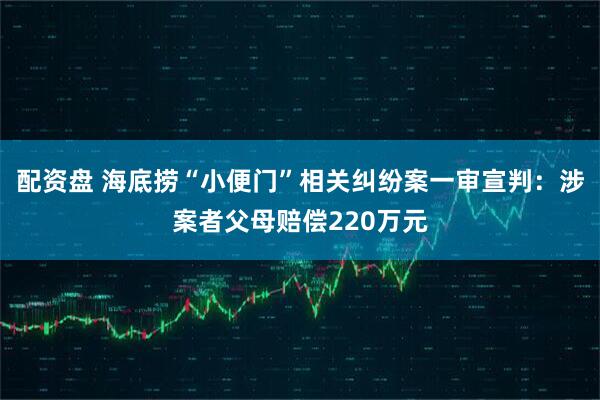 配资盘 海底捞“小便门”相关纠纷案一审宣判：涉案者父母赔偿220万元