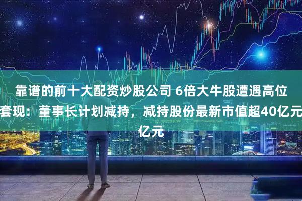 靠谱的前十大配资炒股公司 6倍大牛股遭遇高位套现：董事长计划减持，减持股份最新市值超40亿元