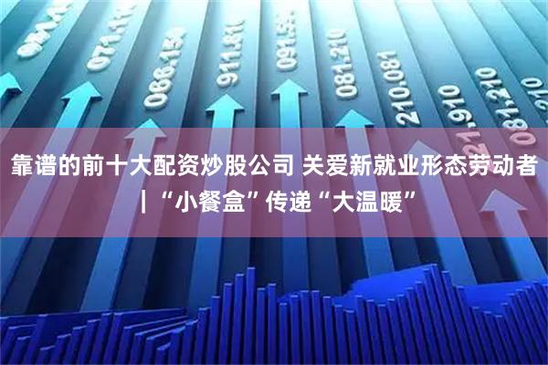 靠谱的前十大配资炒股公司 关爱新就业形态劳动者｜“小餐盒”传递“大温暖”