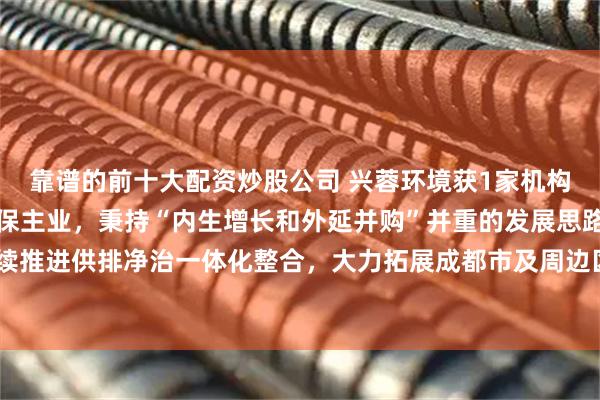 靠谱的前十大配资炒股公司 兴蓉环境获1家机构调研：公司立足水务环保主业，秉持“内生增长和外延并购”并重的发展思路，持续推进供排净治一体化整合，大力拓展成都市及周边区域水务环保资源（附调研问答）