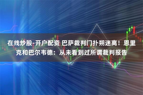 在线炒股-开户配资 巴萨裁判门扑朔迷离！恩里克和巴尔韦德：从未看到过所谓裁判报告