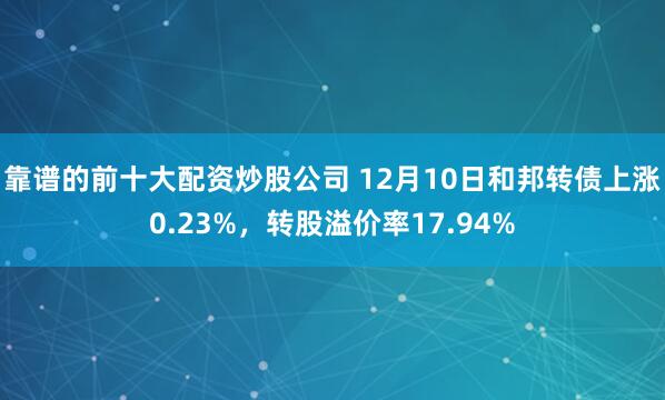 靠谱的前十大配资炒股公司 12月10日和邦转债上涨0.23%，转股溢价率17.94%