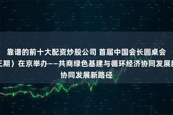 靠谱的前十大配资炒股公司 首届中国会长圆桌会（第三期）在京举办——共商绿色基建与循环经济协同发展新路径