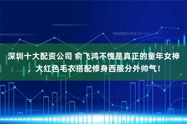 深圳十大配资公司 俞飞鸿不愧是真正的童年女神，大红色毛衣搭配修身西服分外帅气！