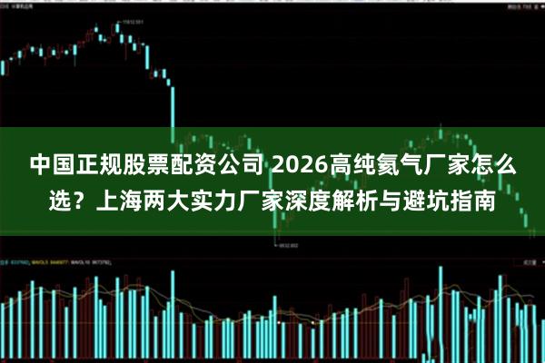 中国正规股票配资公司 2026高纯氦气厂家怎么选？上海两大实力厂家深度解析与避坑指南