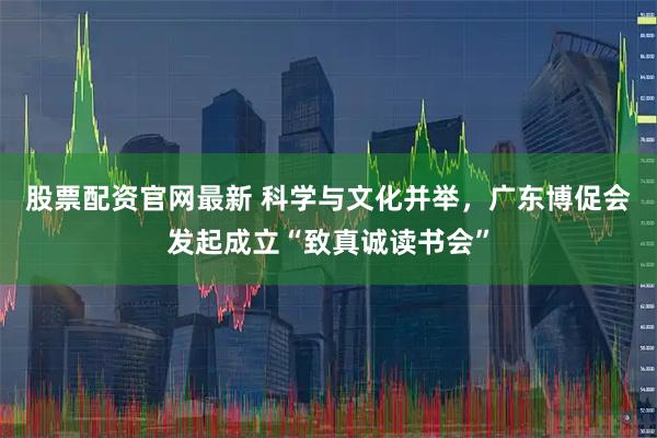 股票配资官网最新 科学与文化并举，广东博促会发起成立“致真诚读书会”
