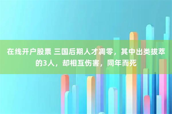 在线开户股票 三国后期人才凋零，其中出类拔萃的3人，却相互伤害，同年而死