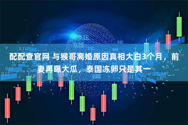配配查官网 与猴哥离婚原因真相大白3个月，前妻再曝大瓜，泰国冻卵只是其一
