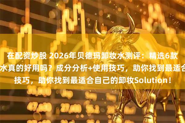 在配资炒股 2026年贝德玛卸妆水测评：精选6款明星产品！贝德玛卸妆水真的好用吗？成分分析+使用技巧，助你找到最适合自己的卸妆Solution！