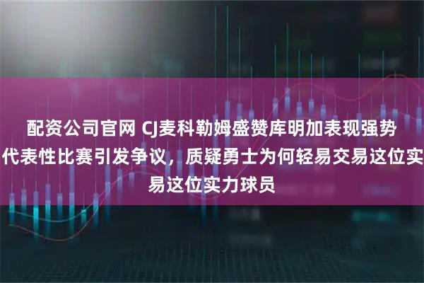 配资公司官网 CJ麦科勒姆盛赞库明加表现强势，打出代表性比赛引发争议，质疑勇士为何轻易交易这位实力球员