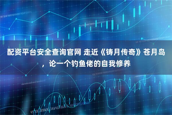 配资平台安全查询官网 走近《铸月传奇》苍月岛，论一个钓鱼佬的自我修养