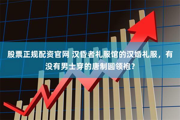 股票正规配资官网 汉昏者礼服馆的汉婚礼服，有没有男士穿的唐制圆领袍？