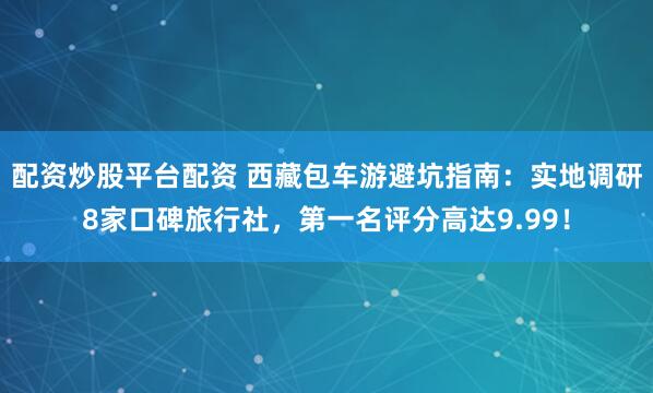 配资炒股平台配资 西藏包车游避坑指南：实地调研8家口碑旅行社，第一名评分高达9.99！