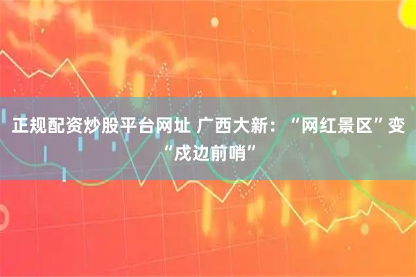 正规配资炒股平台网址 广西大新:“网红景区”变“戍边前哨”