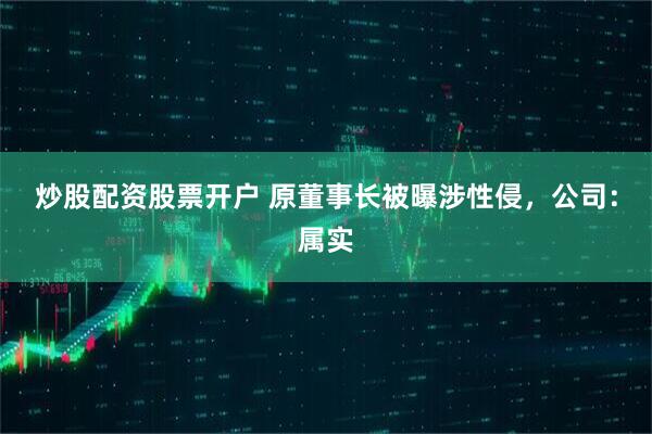 炒股配资股票开户 原董事长被曝涉性侵，公司：属实